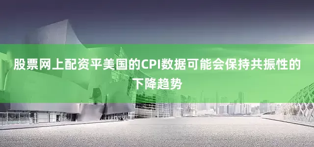 股票网上配资平美国的CPI数据可能会保持共振性的下降趋势