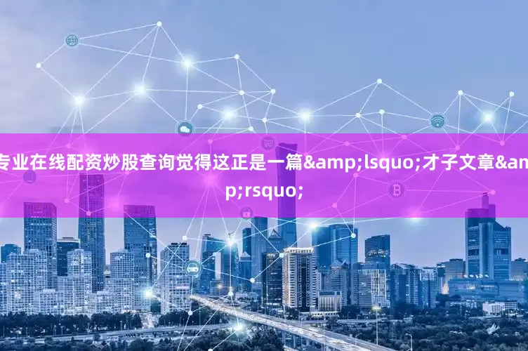 专业在线配资炒股查询觉得这正是一篇&lsquo;才子文章&rsquo;