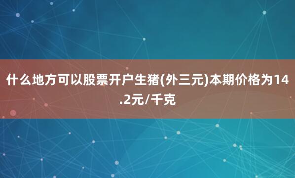 什么地方可以股票开户生猪(外三元)本期价格为14.2元/千克