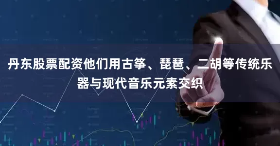 丹东股票配资他们用古筝、琵琶、二胡等传统乐器与现代音乐元素交织