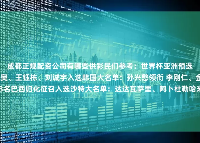 成都正规配资公司有哪些供彩民们参考：　　　　世界杯亚洲预选赛：　　中国大名单：塞尔吉尼奥、王钰栋、刘诚宇入选　　韩国大名单：孙兴慜领衔 李刚仁、金玟哉在列　　阿联酋大名单：8名巴西归化征召入选　　沙特大名单：达达瓦萨里、阿卜杜勒哈米德领衔　　印尼大名单：迪克斯、希尔格斯等归化球员入选　　澳大利亚大名单：古德温、马修领衔 蒂格在列　　日本大名单：远藤航领衔 中山雄太补召入选　　世界杯南美预选赛：　　
