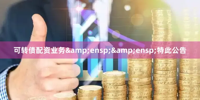 可转债配资业务&ensp;&ensp;特此公告