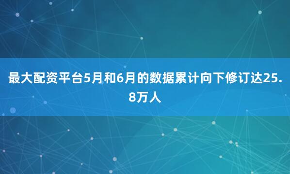 最大配资平台5月和6月的数据累计向下修订达25.8万人