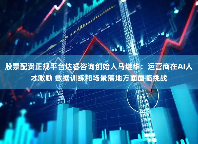 股票配资正规平台达睿咨询创始人马继华:运营商在AI人才激励 数据训练和场景落地方面面临挑战