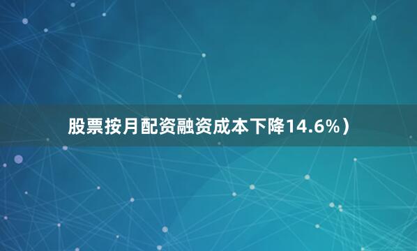 股票按月配资融资成本下降14.6%）