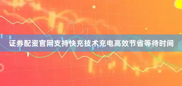 证券配资官网支持快充技术充电高效节省等待时间